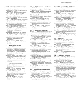 Lecturas suplementarias 77
Gest, H., and Mandelstam, J. 1987. Longevity of
microorganisms in natural environments.
Microbiol. Sci. 4(3):69-71.
Goodsell, D. S. 1991. Inside a living cell. In Trends
Biochem. Sci., 16:203-6.
Henning, U. 1975. Determination of cell shape in
bacteria. Annu. Rev. Microbiol. 29:45-60.
Hoppert, M., and Mayer, F. 1999. Prokaryotes.
American Scientist 87:518-25.
Koch, A. L. 1995. Bacterial growth and form. New
York: Chapman & Hall.
Koch, A. L. 1996. What size should a bacterium be?
A question of scale. Annu. Rev. Microbiol.
50:317-48.
Lederberg, J. 2000. Encyclopedia of microbiology,
2d ed. San Diego: Academic Press.
Mayer, F. 1986. Cytology and morphogenesis of
bacteria. Berlin: Gebrüder Borntraeger.
Neidhardt, F. C., editor-in-chief. 1996. Escherichia
coli and Salmonella: Cellular and molecular
biology, 2d ed. Washington, D.C.:
ASM Press.
Neidhardt, F. C.; Ingraham, J. L.; and Schaechter,
M. 1990. Physiology of the bacterial cell: A
molecular approach. Sunderland, Mass.: Sinauer
Associates.
Rogers, H. J. 1983. Bacterial cell structure.
Washington: American Society for
Microbiology.
Shapiro, L., and Losick, R. 1997. Protein
localization and cell fate in bacteria. Science
276:712-18.
3.2 Membranas de la célula
procariota
Drews, G. 1992. Intracytoplasmic membranes in
bacterial cells: Organization, function and
biosynthesis. In Prokaryotic structure and
function, S. Mohan, C. Dow, and J. A. Coles,
editors, 249-74. New York: Cambridge
University Press.
Ourisson, G.; Albrecht, R; and Rohmer, M. 1984.
The microbial origin of fossil fuels. Sci. Am.
251(2):44-51.
Salton, M. R. J., and Owen, P. 1976. Bacterial
membrane structure. Annu. Rev. Microbiol.
30:451-82.
3.3 La matriz citoplasmática
Bazylinski, D. A. 1995. Structure and function of
the bacterial magnetosome. ASM News
61(7):337-43.
Blakemore, R. P. 1982. Magnetotactic bacteria.
Annu. Rev. Microbiol. 36:217-38.
Dawes, E. A. 1992. Storage polymers in
prokaryotes. In Prokaryotic structure and
function, S. Mohan, C. Dow, and J. A. Coles,
editors, 81-122. New York: Cambridge
University Press.
Margolin, W. 1998. A green light for the
bacterial cytoskeleton. Trends Microbiol.
6(6):233-38.
Stolz, J. F. 1993. Magnetosomes. J. Gen. Microbiol.
139:1663-70.
Walsby, A. E. 1977. The gas vacuoles of blue-green
algae. Sci. Am. 237(2):90-97.
Wittmann, H. G. 1983. Architecture of prokaryotic
ribosomes. Annu. Rev. Biochem. 52:35-65.
3.4 El nucleoide
Brock, T. D. 1988. The bacterial nucleus: A history.
Microbiol. Rev. 52:397-411.
Robinow, C., and Kellenberger, E. 1994. The
bacterial nucleoid revisited. Microbiol. Rev.
58(2): 211-32.
Schmidt, M. B. 1988. Structure and function of the
bacterial chromosome. Trends Biochem. Sci.
13(4):131-35.
Trun, N. J., and Marko, J. F. 1998. Architecture
of a bacterial chromosome. ASM News
64(5):276-83.
3.5 La pared celular procariota
Beveridge, T. J. 1995. The periplasmic space and the
periplasm in gram-positive and gram-negative
bacteria. ASM News 61(3):125-30.
Ferguson, S. J. 1992. The periplasm. In Prokaryotic
structure and function, S. Mohan, C. Dow, and
J. A. Coles, editors, 311-40. New York:
Cambridge University Press.
Ghuysen, J.-M., and Hakenbeck, R., editors. 1994.
Bacterial cell wall. New York: Elsevier.
Hancock, R. E. W. 1991. Bacterial outer
membranes: Evolving concepts. ASM News
57(4):175-82.
Kotra, L. P.; Amro, N. A.; Liu, G.-Y.; and
Mobashery, S. 2000. Visualizing bacteria at high
resolution. ASM News 66(11):675-81.
Navarre, W. W., and Schneewind, O. 1999. Surface
proteins of gram-positive bacteria and
mechanisms of their targeting to the cell wall
envelope. Microbiol. Mol. Biol. Rev.
63(1):174-229.
Osborne, M. J., and Wu, H. C. P. 1980. Proteins of
the outer membrane of gram-negative bacteria.
Annu. Rev. Microbiol. 34:369-422.
Rietschel, E. T., et al. 1994. Bacterial endotoxin:
Molecular relationships of structure to activity
and function. FASEB J. 8:217-25.
Scherrer, R. 1984. Gram’s staining reaction, Gram
types and cell walls of bacteria. Trends Biochem.
Sci. 9:242-45.
Sharon, N. 1969. The bacterial cell wall. Sci. Am.
221(5):92-98.
3.6 Componentes externos a la pared
celular
Bayer, M. E., and Bayer, M. H. 1994. Biophysical
and structural aspects of the bacterial capsule.
ASM News 60(4):192-98.
Costerton, J. W.; Geesey, G. G.; and Cheng, K.-J.
1978. How bacteria stick. Sci. Am. 238(1):86-95.
DeRosier, D. J. 1998. The turn of the screw: The
bacterial flagellar motor. Cell 93:17-20.
Doetsch, R. N., and Sjoblad, R. D. 1980. Flagellar
structure and function in eubacteria. Annu. Rev.
Microbiol. 34:69-108.
Ferris, F. G., and Beveridge, T. J. 1985. Functions of
bacterial cell surface structures. BioScience
35(3):172-77.
Harshey, R. M., and Toguchi, A. 1996. Spinning
tails: homologies among bacterial flagellar
systems. Trends Microbiol. 4(6):226-31.
Hultgren, S. J.; Abraham, S.; Caparon, M.; Falk, P.;
St. Geme, III, J. W.; and Normark, S. 1993.
Pilus and nonpilus bacterial adhesins:
Assembly and function in cell recognition.
Cell 73:887-901.
Messner, P., and Sleytr, U. B. 1992. Crystalline
bacterial cell-surface layers. In Advances in
microbial physiology, vol. 33, A. H. Rose, editor,
213-75. New York: Academic Press.
Sleytr, U. B., and Beveridge, T. J. 1999. Bacterial
S-layers. Trends Microbiol. 7(6):253-60.
Troy, F. A. 1979. The chemistry and biosynthesis of
selected bacterial capsular polymers. Annu. Rev.
Microbiol. 33:519-60.
Yonekura, K., et al. 2000. The bacterial flagella cap
as the rotary promoter of flagellin self-assembly.
Science 290:2148-52.
3.7 Quimiotaxis
Adler, J. 1976. The sensing of chemicals by
bacteria. Sci. Am. 234(4):40-47.
Berg, H. C. 1975. How bacteria swim. Sci. Am.
233(2):36-44.
Blair, D. F. 1995. How bacteria sense and swim.
Annu. Rev. Microbiol. 49:489-522.
Manson, M. D.; Armitage, J. P.; Hoch, J. A.; and
Macnab, R. M. 1998. Bacterial locomotion and
signal transduction. J. Bacteriol.
180(5):1009-22.
Parkinson, J. S. 1993. Signal transduction schemes
of bacteria. Cell 73:857-71.
3.8 La endospora bacteriana
Aronson, A. I., and Fitz-James, P. 1976. Structure
and morphogenesis of the bacterial spore coat.
Bacteriol. Rev. 40(2):360-402.
Driks, A. 1999. Bacillus subtilis spore coat.
Microbiol. Mol. Biol. Rev. 63(1):1-20.
Errington, J. 1993. Bacillus subtilis sporulation:
Regulation of gene expression and control of
morphogenesis. Microbiol. Rev. 57(1):1-33.
Nicholson, W. L.; Munakata, N.; Horneck, G.;
Melosh, H. J.; and Setlow, P. 2000. Resistance of
Bacillus endospores to extreme terrestrial and
extraterrestrial environments. Microbiol. Mol.
Biol. Rev. 64(3):548-72.
Setlow, P. 1995. Mechanisms for the prevention of
damage to DNA in spores of Bacillus species.
Annu. Rev. Microbiol. 49:29-54.
Slepecky, R. A. 1978. Resistant forms. In Essays in
microbiology, J. R. Norris and M. H. Richmond,
editors, 14/1-14/31. New York: John Wiley and
Sons.
 