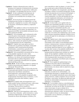 Capítulo 6. Contiene información nueva sobre las
proteínas de la inanición, la limitación del crecimiento
por factores ambientales, los procariotas viables pero
no cultivables y la autoinducción (quorum sensing).
Capítulo 8. Se han combinado las descripciones de
regulación metabólica y control de la actividad
enzimática con la introducción a la energía y a las
enzimas.
Capítulo 9. Se ha reescrito la descripción general del
metabolismo para facilitar su comprensión, y se han
actualizado y ampliado las secciones sobre transporte
de electrones, fosforilación oxidativa y respiración
anaerobia.
Capítulo 11. Este capítulo se centra en la estructura de los
ácidos nucleicos y de los genes, las mutaciones y la
reparación del DNA. Se ha añadido información nueva
sobre metilación del DNA.
Capítulo 12. Se ha trasladado aquí la información sobre
expresión génica (transcripción y síntesis proteica),
combinada con una extensa discusión sobre la
regulación de la misma. Se han añadido secciones
nuevas, sobre sistemas de regulación global y sistemas
de fosfotransferencia de dos componentes.
Capítulo 15. Capítulo nuevo que aporta una breve
introducción a la genómica microbiana, incluyendo
comentarios sobre secuenciación del genoma,
bioinformática, características generales de los
genomas microbianos y genómica funcional.
Capítulo 18. Se ha actualizado la taxonomía de los virus y
se han añadido esquemas de ciclos vitales.
Capítulo 19. Se ha añadido material sobre taxonomía
polifásica y los efectos de la transferencia génica
horizontal sobre los árboles filogenéticos. Se ha
revisado y actualizado la introducción a la segunda
edición del Manual Bergey.
Capítulos 20-24. Se han revisado a fondo los capítulos de
estudio de procariotas para adaptarlos a la segunda
edición del Manual Bergey.
Capítulo 28. Este capítulo, antaño el 40, ha sido reescrito
en gran parte para abordar el tema de la simbiosis y las
interacciones microbianas (mutualismo,
protocooperación, comensalismo, predación,
competición, etc.). Se ha añadido un apartado sobre
desplazamiento microbiano entre ecosistemas, y se ha
ampliado la discusión sobre biofilms y tapetes
microbianos.
Capítulo 29. El capítulo sobre microorganismos en el
medio acuático incluye información nueva sobre temas
como los flujos de oxígeno en el agua, el bucle
microbiano, Thiomargarita namibiensis,
microorganismos en agua dulce y estándares para el
agua corriente potable.
Capítulo 30. Trata de los microorganismos sobre suelos
de zonas frías y húmedas, suelos de desiertos y suelos
geotérmicos hipertermales. Se describen con mayor
extensión los efectos del nitrógeno, el fósforo y los
gases atmosféricos sobre las plantas y el suelo. Existe
una sección nueva sobre la biosfera del subsuelo.
Capítulo 31. El capítulo se ha reorganizado y describe la
microbiota normal y la resistencia inespecífica. Se han
incluido descripciones de la resistencia del huésped, y
de las células, tejidos y órganos que componen el
sistema inmunitario, así como una introducción a las
vías del complemento alternativa y de la lectina. Se
presenta también un resumen de las propiedades y
funciones de las citoquinas.
Capítulo 32. Se han traído a este capítulo todos los
aspectos de la inmunidad específica en aras de la
claridad y la coherencia. El capítulo contiene una
visión general de la inmunidad específica, una
discusión sobre antígenos y anticuerpos y la acción de
estos últimos, la biología de las células T y de las
células B, la vía clásica del complemento y una sección
sobre tolerancia inmunitaria adquirida. Finaliza con un
resumen del papel de los anticuerpos y los linfocitos en
la resistencia.
Capítulo 33. Capítulo nuevo sobre inmunología médica
que contiene aspectos prácticos directamente
relacionados con la salud y la microbiología clínica:
vacunas e inmunizaciones, trastornos inmunitarios e
interacciones antígeno-anticuerpo in vitro, que
previamente aparecían dispersos en tres capítulos. La
sección sobre vacunas se ha ampliado notablemente.
Capítulo 34. Se ha extendido la descripción de la
patogenicidad microbiana hasta constituir un capítulo
aparte. Se han ampliado o añadido varios temas:
regulación de los factores de virulencia bacterianos e
islas de patogenicidad, mecanismos de acción de
exotoxinas y mecanismos microbianos para escapar de
las defensas del huésped.
Capítulo 37. En el capítulo de epidemiología se ha
ampliado la discusión sobre las enfermedades
emergentes y se han añadido secciones nuevas sobre
bioterrorismo y los efectos sobre la salud de los viajes
por el mundo.
Capítulos 38-40. Se han actualizado los capítulos
dedicados al estudio de las enfermedades, y las
enfermedades bacterianas se agrupan ahora en un solo
capítulo. Se ha añadido información nueva sobre herpes
genital, listeriosis, empleo terapéutico de las toxinas de
clostridios y otros temas. Se aporta una tabla nueva que
describe las enfermedades de transmisión sexual más
habituales y su tratamiento.
Capítulo 41. La novedades relativas a microbiología de
los alimentos incluyen el empaquetado en atmósfera
modificada, las toxinas de las algas, las bacteriocinas
como conservantes, la nueva variante de la
enfermedad de Creutzfeldt-Jakob, la intoxicación
alimentaria por alimentos crudos, las nuevas técnicas
para el estudio de brotes de enfermedades
relacionadas con los alimentos y el empleo de
probióticos en la dieta.
Prefacio xxi
 