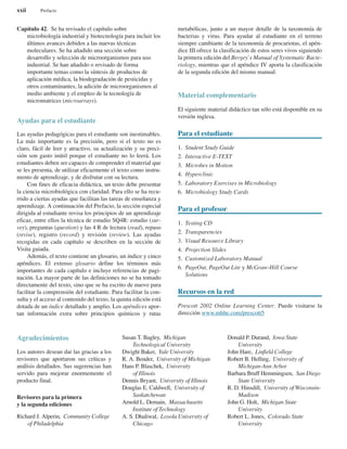 Capítulo 42. Se ha revisado el capítulo sobre
microbiología industrial y biotecnología para incluir los
últimos avances debidos a las nuevas técnicas
moleculares. Se ha añadido una sección sobre
desarrollo y selección de microorganismos para uso
industrial. Se han añadido o revisado de forma
importante temas como la síntesis de productos de
aplicación médica, la biodegradación de pesticidas y
otros contaminantes, la adición de microorganismos al
medio ambiente y el empleo de la tecnología de
micromatrices (microarrays).
Ayudas para el estudiante
Las ayudas pedagógicas para el estudiante son inestimables.
La más importante es la precisión, pero si el texto no es
claro, fácil de leer y atractivo, su actualización y su preci-
sión son gasto inútil porque el estudiante no lo leerá. Los
estudiantes deben ser capaces de comprender el material que
se les presenta, de utilizar eficazmente el texto como instru-
mento de aprendizaje, y de disfrutar con su lectura.
Con fines de eficacia didáctica, un texto debe presentar
la ciencia microbiológica con claridad. Para ello se ha recu-
rrido a ciertas ayudas que facilitan las tareas de enseñanza y
aprendizaje. A continuación del Prefacio, la sección especial
dirigida al estudiante revisa los principios de un aprendizaje
eficaz, entre ellos la técnica de estudio SQ4R: estudio (sur-
vey), preguntas (question) y las 4 R de lectura (read), repaso
(revise), registro (record) y revisión (review). Las ayudas
recogidas en cada capítulo se describen en la sección de
Visita guiada.
Además, el texto contiene un glosario, un índice y cinco
apéndices. El extenso glosario define los términos más
importantes de cada capítulo e incluye referencias de pagi-
nación. La mayor parte de las definiciones no se ha tomado
directamente del texto, sino que se ha escrito de nuevo para
facilitar la comprensión del estudiante. Para facilitar la con-
sulta y el acceso al contenido del texto, la quinta edición está
dotada de un índice detallado y amplio. Los apéndices apor-
tan información extra sobre principios químicos y rutas
metabólicas, junto a un mayor detalle de la taxonomía de
bacterias y virus. Para ayudar al estudiante en el terreno
siempre cambiante de la taxonomía de procariotas, el apén-
dice III ofrece la clasificación de estos seres vivos siguiendo
la primera edición del Bergey’s Manual of Systematic Bacte-
riology, mientras que el apéndice IV aporta la clasificación
de la segunda edición del mismo manual.
Material complementario
El siguiente material didáctico tan sólo está disponible en su
versión inglesa.
Para el estudiante
1. Student Study Guide
2. Interactive E-TEXT
3. Microbes in Motion
4. Hyperclinic
5. Laboratory Exercises in Microbiology
6. Microbiology Study Cards
Para el profesor
1. Testing CD
2. Transparencies
3. Visual Resource Library
4. Projection Slides
5. Customized Laboratory Manual
6. PageOut, PageOut Lite y McGraw-Hill Course
Solutions
Recursos en la red
Prescott 2002 Online Learning Center. Puede visitarse la
dirección www.mhhe.com/prescott5
xxii Prefacio
Agradecimientos
Los autores desean dar las gracias a los
revisores que aportaron sus críticas y
análisis detallados. Sus sugerencias han
servido para mejorar enormemente el
producto final.
Revisores para la primera
y la segunda ediciones
Richard J. Alperin, Community College
of Philadelphia
Susan T. Bagley, Michigan
Technological University
Dwight Baker, Yale University
R. A. Bender, University of Michigan
Hans P. Blaschek, University
of Illinois
Dennis Bryant, University of Illinois
Douglas E. Caldwell, University of
Saskatchewan
Arnold L. Demain, Massachusetts
Institute of Technology
A. S. Dhaliwal, Loyola University of
Chicago
Donald P. Durand, Iowa State
University
John Hare, Linfield College
Robert B. Helling, University of
Michigan-Ann Arbor
Barbara Bruff Hemmingsen, San Diego
State University
R. D. Hinsdill, University of Wisconsin-
Madison
John G. Holt, Michigan State
University
Robert L. Jones, Colorado State
University
 