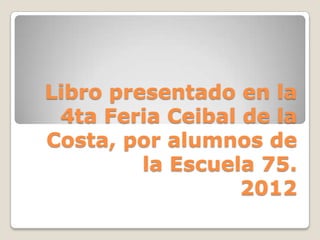 Libro presentado en la
 4ta Feria Ceibal de la
Costa, por alumnos de
         la Escuela 75.
                  2012
 