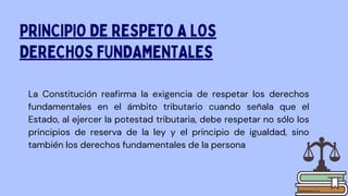 La Constitución reafirma la exigencia de respetar los derechos
fundamentales en el ámbito tributario cuando señala que el
Estado, al ejercer la potestad tributaria, debe respetar no sólo los
principios de reserva de la ley y el principio de igualdad, sino
también los derechos fundamentales de la persona
PRINCIPIO DE RESPETO A LOS
DERECHOS FUNDAMENTALES
 