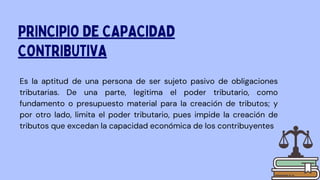 Es la aptitud de una persona de ser sujeto pasivo de obligaciones
tributarias. De una parte, legitima el poder tributario, como
fundamento o presupuesto material para la creación de tributos; y
por otro lado, limita el poder tributario, pues impide la creación de
tributos que excedan la capacidad económica de los contribuyentes
PRINCIPIO DE CAPACIDAD
CONTRIBUTIVA
 