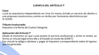 Caso:
Lucía es arquitecta independiente en Lima. En marzo, brinda un servicio de diseño a
una empresa constructora y emite un recibo por honorarios electrónicos por
S/ 5,000.
Tributo involucrado:
Impuesto a la Renta de Cuarta Categoría.
Aplicación del Artículo 1°
Desde el momento en que Lucía presta el servicio profesional y emite el recibo, se
forma un vínculo legal entre ella y el Estado (a través de SUNAT).
Ese vínculo la obliga a declarar y pagar el impuesto correspondiente sobre el ingreso
que ha generado.
EJEMPLO DEL ARTÍCULO 1º
 