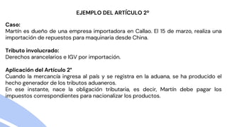 Caso:
Martín es dueño de una empresa importadora en Callao. El 15 de marzo, realiza una
importación de repuestos para maquinaria desde China.
Tributo involucrado:
Derechos arancelarios e IGV por importación.
Aplicación del Artículo 2°
Cuando la mercancía ingresa al país y se registra en la aduana, se ha producido el
hecho generador de los tributos aduaneros.
En ese instante, nace la obligación tributaria, es decir, Martín debe pagar los
impuestos correspondientes para nacionalizar los productos.
EJEMPLO DEL ARTÍCULO 2º
 
