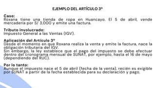 Caso:
Roxana tiene una tienda de ropa en Huancayo. El 5 de abril, vende
mercadería por S/ 3,000 y emite una factura.
Tributo involucrado:
Impuesto General a las Ventas (IGV).
Aplicación del Artículo 3º
Desde el momento en que Roxana realiza la venta y emite la factura, nace la
obligación tributaria del IGV.
Sin embargo, la ley establece que el pago del impuesto se debe efectuar
dentro del cronograma mensual de SUNAT, por ejemplo, hasta el 16 de mayo
(dependiendo del RUC).
Por lo tanto:
Aunque el impuesto nace el 5 de abril (fecha de la venta), recién es exigible
por SUNAT a partir de la fecha establecida para su declaración y pago.
EJEMPLO DEL ARTÍCULO 3º
 
