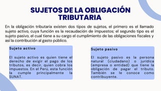 SUJETOS DE LA OBLIGACIÓN
TRIBUTARIA
En la obligación tributaria existen dos tipos de sujetos, el primero es el llamado
sujeto activo, cuya función es la recaudación de impuestos; el segundo tipo es el
sujeto pasivo, el cual tiene a su cargo el cumplimiento de las obligaciones fiscales y
así la contribución al gasto público.
Sujeto activo
El sujeto activo es quien tiene el
derecho de exigir el pago de los
tributos, es decir, quien cobra los
impuestos. En el Perú, esta función
la cumple principalmente la
SUNAT.
Sujeto pasivo
El sujeto pasivo es la persona
natural (ciudadano) o jurídica
(empresa o entidad) que tiene la
obligación de pagar el tributo.
También se le conoce como
contribuyente.
 