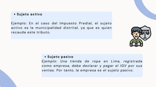 Sujeto activo
Ejemplo: En el caso del Impuesto Predial, el sujeto
activo es la municipalidad distrital, ya que es quien
recauda este tributo.
Sujeto pasivo
Ejemplo: Una tienda de ropa en Lima, registrada
como empresa, debe declarar y pagar el IGV por sus
ventas. Por tanto, la empresa es el sujeto pasivo.
 
