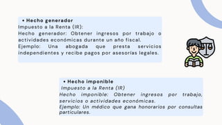 Hecho generador
Impuesto a la Renta (IR):
Hecho generador: Obtener ingresos por trabajo o
actividades económicas durante un año fiscal.
Ejemplo: Una abogada que presta servicios
independientes y recibe pagos por asesorías legales.
Hecho imponible
Impuesto a la Renta (IR)
Hecho imponible: Obtener ingresos por trabajo,
servicios o actividades económicas.
Ejemplo: Un médico que gana honorarios por consultas
particulares.
 