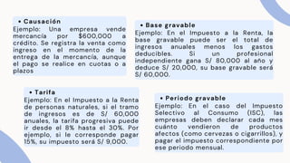 Causación
Ejemplo: Una empresa vende
mercancía por $600,000 a
crédito. Se registra la venta como
ingreso en el momento de la
entrega de la mercancía, aunque
el pago se realice en cuotas o a
plazos
Base gravable
Ejemplo: En el Impuesto a la Renta, la
base gravable puede ser el total de
ingresos anuales menos los gastos
deducibles. Si un profesional
independiente gana S/ 80,000 al año y
deduce S/ 20,000, su base gravable será
S/ 60,000.
Tarifa
Ejemplo: En el Impuesto a la Renta
de personas naturales, si el tramo
de ingresos es de S/ 60,000
anuales, la tarifa progresiva puede
ir desde el 8% hasta el 30%. Por
ejemplo, si le corresponde pagar
15%, su impuesto será S/ 9,000.
Periodo gravable
Ejemplo: En el caso del Impuesto
Selectivo al Consumo (ISC), las
empresas deben declarar cada mes
cuánto vendieron de productos
afectos (como cervezas o cigarrillos), y
pagar el impuesto correspondiente por
ese periodo mensual.
 