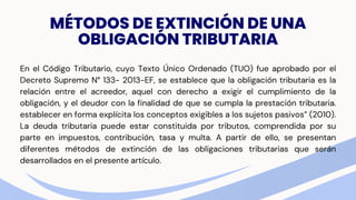 MÉTODOS DE EXTINCIÓN DE UNA
OBLIGACIÓN TRIBUTARIA
En el Código Tributario, cuyo Texto Único Ordenado (TUO) fue aprobado por el
Decreto Supremo N° 133- 2013-EF, se establece que la obligación tributaria es la
relación entre el acreedor, aquel con derecho a exigir el cumplimiento de la
obligación, y el deudor con la finalidad de que se cumpla la prestación tributaria.
establecer en forma explícita los conceptos exigibles a los sujetos pasivos” (2010).
La deuda tributaria puede estar constituida por tributos, comprendida por su
parte en impuestos, contribución, tasa y multa. A partir de ello, se presentan
diferentes métodos de extinción de las obligaciones tributarias que serán
desarrollados en el presente artículo.
 