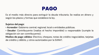 PAGO
Es el medio más directo para extinguir la deuda tributaria. Se realiza en dinero y
según los plazos y formas que establece la ley.
Sujetos del pago:
• Acreedor: Gobierno central, regional, local o entidades públicas.
• Deudor: Contribuyente (realiza el hecho imponible) o responsable (cumple la
obligación sin ser contribuyente).
Medios de pago válidos: Efectivo, cheques, notas de crédito negociables, tarjetas
de crédito y débito, y otros autorizados por la SUNAT.
 