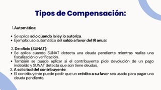 1.Automática:
Se aplica solo cuando la ley lo autoriza.
Ejemplo: uso automático del saldo a favor del IR anual.
2. De oficio (SUNAT):
Se aplica cuando SUNAT detecta una deuda pendiente mientras realiza una
fiscalización o verificación.
También se puede aplicar si el contribuyente pide devolución de un pago
indebido y SUNAT detecta que aún tiene deudas.
3. A solicitud del contribuyente:
El contribuyente puede pedir que un crédito a su favor sea usado para pagar una
deuda pendiente.
Tipos de Compensación:
 