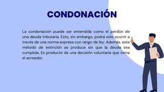 La condonación puede ser entendida como el perdón de
una deuda tributaria. Esto, sin embargo, podrá solo ocurrir a
través de una norma expresa con rango de ley. Además, este
método de extinción se produce sin que la deuda sea
cumplida. Es producto de una decisión voluntaria que toma
el acreedor.
CONDONACIÓN
 