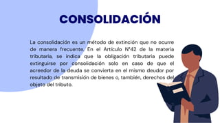 CONSOLIDACIÓN
La consolidación es un método de extinción que no ocurre
de manera frecuente. En el Artículo N°42 de la materia
tributaria, se indica que la obligación tributaria puede
extinguirse por consolidación solo en caso de que el
acreedor de la deuda se convierta en el mismo deudor por
resultado de transmisión de bienes o, también, derechos del
objeto del tributo.
 