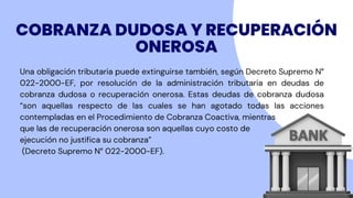 COBRANZA DUDOSA Y RECUPERACIÓN
ONEROSA
Una obligación tributaria puede extinguirse también, según Decreto Supremo N°
022-2000-EF, por resolución de la administración tributaria en deudas de
cobranza dudosa o recuperación onerosa. Estas deudas de cobranza dudosa
“son aquellas respecto de las cuales se han agotado todas las acciones
contempladas en el Procedimiento de Cobranza Coactiva, mientras
que las de recuperación onerosa son aquellas cuyo costo de
ejecución no justifica su cobranza”
(Decreto Supremo N° 022-2000-EF).
 
