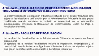 Artículo 61.- FISCALIZACION O VERIFICACION DE LA OBLIGACION
TRIBUTARIA EFECTUADA POR EL DEUDOR TRIBUTARIO
La determinación de la obligación tributaria efectuada por el deudor tributario está
sujeta a fiscalización o verificación por la Administración Tributaria, la que podrá
modificarla cuando constate la omisión o inexactitud en la información
proporcionada, emitiendo la Resolución de Determinación, Orden de Pago o
Resolución de Multa.
Artículo 62.- FACULTAD DE FISCALIZACION
La facultad de fiscalización de la Administración Tributaria se ejerce en forma
discrecional.
El ejercicio de la función fiscalizadora incluye la inspección, investigación y el
control del cumplimiento de obligaciones tributarias, incluso de aquellos sujetos
que gocen de inafectación, exoneración o beneficios tributarios.
 