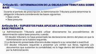 Artículo 63.- DETERMINACION DE LA OBLIGACION TRIBUTARIA SOBRE
BASE
Durante el período de prescripción, la Administración Tributaria podrá determinar la
obligación tributaria considerando las bases siguientes:
Base cierta
Base presunta
Artículo 64.- SUPUESTOS PARA APLICAR LA DETERMINACION SOBRE
BASE PRESUNTA
La Administración Tributaria podrá utilizar directamente los procedimientos de
determinación sobre base presunta, cuando:
1.El deudor tributario no haya presentado las declaraciones dentro del plazo en que la
Administración se lo hubiere requerido.
2.La declaración presentada ofreciera dudas respecto a su veracidad o exactitud.
3.El deudor tributario requerido a presentar y/o exhibir sus libros, registros y/o
documentos que sustenten la contabilidad, no lo haga dentro del término señalado
por la Administración.
 