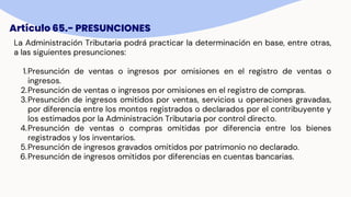 Artículo 65.- PRESUNCIONES
La Administración Tributaria podrá practicar la determinación en base, entre otras,
a las siguientes presunciones:
1.Presunción de ventas o ingresos por omisiones en el registro de ventas o
ingresos.
2.Presunción de ventas o ingresos por omisiones en el registro de compras.
3.Presunción de ingresos omitidos por ventas, servicios u operaciones gravadas,
por diferencia entre los montos registrados o declarados por el contribuyente y
los estimados por la Administración Tributaria por control directo.
4.Presunción de ventas o compras omitidas por diferencia entre los bienes
registrados y los inventarios.
5.Presunción de ingresos gravados omitidos por patrimonio no declarado.
6.Presunción de ingresos omitidos por diferencias en cuentas bancarias.
 