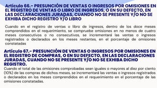 Artículo 66.- PRESUNCIÓN DE VENTAS O INGRESOS POR OMISIONES EN
EL REGISTRO DE VENTAS O LIBRO DE INGRESOS, O EN SU DEFECTO, EN
LAS DECLARACIONES JURADAS, CUANDO NO SE PRESENTE Y/O NO SE
EXHIBA DICHO REGISTRO Y/O LIBRO
Cuando en el registro de ventas o libro de ingresos, dentro de los doce meses
comprendidos en el requerimiento, se compruebe omisiones en no menos de cuatro
meses consecutivos o no consecutivos, se incrementará las ventas o ingresos
registrados o declarados en los meses restantes, en el porcentaje de omisiones
constatadas
Artículo 67.- PRESUNCIÓN DE VENTAS O INGRESOS POR OMISIONES EN
EL REGISTRO DE COMPRAS, O EN SU DEFECTO, EN LAS DECLARACIONES
JURADAS, CUANDO NO SE PRESENTE Y/O NO SE EXHIBA DICHO
REGISTRO.
Cuando el total de las omisiones comprobadas sean iguales o mayores al diez por ciento
(10%) de las compras de dichos meses, se incrementará las ventas o ingresos registrados
o declarados en los meses comprendidos en el requerimiento en el porcentaje de las
omisiones constatadas.
 