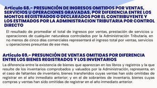 Artículo 68.- PRESUNCIÓN DE INGRESOS OMITIDOS POR VENTAS,
SERVICIOS U OPERACIONES GRAVADAS, POR DIFERENCIA ENTRE LOS
MONTOS REGISTRADOS O DECLARADOS POR EL CONTRIBUYENTE Y
LOS ESTIMADOS POR LA ADMINISTRACION TRIBUTARIA POR CONTROL
DIRECTO
El resultado de promediar el total de ingresos por ventas, prestación de servicios u
operaciones de cualquier naturaleza controlados por la Administración Tributaria, en
no menos de cinco días comerciales representará el ingreso total por ventas, servicios
u operaciones presuntas de ese mes.
Artículo 69.- PRESUNCIÓN DE VENTAS OMITIDAS POR DIFERENCIA
ENTRE LOS BIENES REGISTRADOS Y LOS INVENTARIOS
La diferencia entre la existencia de bienes que aparezcan en los libros y registros y la que
resulte de los inventarios comprobados y valuados por la Administración, representa, en
el caso de faltantes de inventario, bienes transferidos cuyas ventas han sido omitidas de
registrar en el año inmediato anterior; y en el de sobrantes de inventario, bienes cuyas
compras y ventas han sido omitidas de registrar en el año inmediato anterior.
 