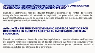 Artículo 70.- PRESUNCIÓN DE VENTAS O INGRESOS OMITIDOS POR
PATRIMONIO NO DECLARADO O NO REGISTRADO
Cuando el patrimonio real del deudor tributario generador de rentas de tercera
categoría fuera superior al declarado o registrado, se presumirá que la diferencia
patrimonial hallada proviene de ventas o ingresos gravados del ejercicio, derivados de
ventas o ingresos omitidos no declarados.
Artículo 71.- PRESUNCIÓN DE VENTAS O INGRESOS OMITIDOS POR
DIFERENCIAS EN CUENTAS ABIERTAS EN EMPRESAS DEL SISTEMA
FINANCIERO
Cuando se establezca diferencia entre los depósitos en cuentas abiertas en Empresas
del Sistema Financiero operadas por el deudor tributario y/o terceros vinculados y los
depósitos debidamente sustentados, la Administración podrá presumir ventas o
ingresos omitidos por el monto de la diferencia.
 