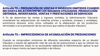 Artículo 72.- PRESUNCIÓN DE VENTAS O INGRESOS OMITIDOS CUANDO
NO EXISTA RELACION ENTRE LOS INSUMOS UTILIZADOS, PRODUCCIÓN
OBTENIDA, INVENTARIOS, VENTAS Y PRESTACIONES DE SERVICIOS
A fin de determinar las ventas o ingresos omitidos, la Administración Tributaria
considerará las adquisiciones de materias primas y auxiliares, envases y embalajes,
suministros diversos, entre otros, utilizados en la elaboración de los productos
terminados o en la prestación de los servicios que realice el deudor tributario.
Artículo 73.- IMPROCEDENCIA DE ACUMULACIÓN DE PRESUNCIONES
Cuando se comprueben omisiones de diferente naturaleza respecto de un deudor
tributario y resulte de aplicación más de una de las presunciones a que se refieren los
artículos anteriores, éstas no se acumularán debiendo la Administración aplicar la que
arroje el mayor monto de base imponible o de tributo.
 