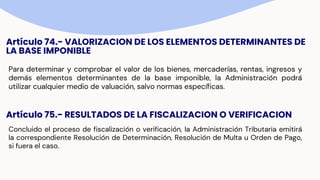 Artículo 74.- VALORIZACION DE LOS ELEMENTOS DETERMINANTES DE
LA BASE IMPONIBLE
Para determinar y comprobar el valor de los bienes, mercaderías, rentas, ingresos y
demás elementos determinantes de la base imponible, la Administración podrá
utilizar cualquier medio de valuación, salvo normas específicas.
Artículo 75.- RESULTADOS DE LA FISCALIZACION O VERIFICACION
Concluido el proceso de fiscalización o verificación, la Administración Tributaria emitirá
la correspondiente Resolución de Determinación, Resolución de Multa u Orden de Pago,
si fuera el caso.
 