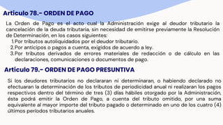 Artículo 78.- ORDEN DE PAGO
La Orden de Pago es el acto cual la Administración exige al deudor tributario la
cancelación de la deuda tributaria, sin necesidad de emitirse previamente la Resolución
de Determinación, en los casos siguientes:
1.Por tributos autoliquidados por el deudor tributario.
2.Por anticipos o pagos a cuenta, exigidos de acuerdo a ley.
3.Por tributos derivados de errores materiales de redacción o de cálculo en las
declaraciones, comunicaciones o documentos de pago.
Artículo 79.- ORDEN DE PAGO PRESUNTIVA
Si los deudores tributarios no declararan ni determinaran, o habiendo declarado no
efectuaran la determinación de los tributos de periodicidad anual ni realizaran los pagos
respectivos dentro del término de tres (3) días hábiles otorgado por la Administración,
ésta podrá emitir la Orden de Pago, a cuenta del tributo omitido, por una suma
equivalente al mayor importe del tributo pagado o determinado en uno de los cuatro (4)
últimos períodos tributarios anuales.
 