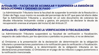 Artículo 80.- FACULTAD DE ACUMULAR Y SUSPENDER LA EMISIÓN DE
RESOLUCIONES Y ÓRDENES DE PAGO
La Administración Tributaria tiene la facultad de suspender la emisión de la Resolución u
Orden de Pago, cuyo monto no exceda del porcentaje de la UIT que para tal efecto debe
fijar la Administración Tributaria; y, acumular en un solo documento de cobranza las
deudas tributarias incluyendo costas y gastos, sin perjuicio de declarar la deuda de
recuperación onerosa al amparo del inciso b) del Artículo 27.
Artículo 81.- SUSPENSIÓN DE LA VERIFICACION O FISCALIZACION
La Administración Tributaria suspenderá su facultad de verificación o fiscalización,
respecto de cada tributo, por los ejercicios o períodos no prescritos, si no se detectan:
a) Omisiones a la presentación de la declaración de determinación de la obligación
tributaria o presentaciones posteriores a la notificación para la verificación o fiscalización.
b) Irregularidades referidas a la determinación de la obligación tributaria en las
declaraciones presentadas. c) Omisiones en el pago de los tributos o pagos posteriores a
la notificación mencionada.
 