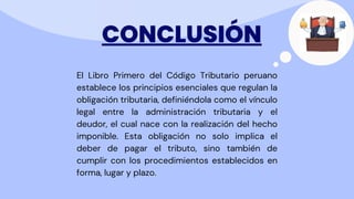 CONCLUSIÓN
El Libro Primero del Código Tributario peruano
establece los principios esenciales que regulan la
obligación tributaria, definiéndola como el vínculo
legal entre la administración tributaria y el
deudor, el cual nace con la realización del hecho
imponible. Esta obligación no solo implica el
deber de pagar el tributo, sino también de
cumplir con los procedimientos establecidos en
forma, lugar y plazo.
 