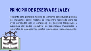 Mediante este principio, nacido de la misma constitución política,
los impuestos como materia se encuentra reservada para las
leyes aprobadas por el congresos, los decretos legislativos y
supremos del poder ejecutivo, las ordenanzas municipales y
regionales de los gobiernos locales y regionales, respectivamente.
PRINCIPIO DE RESERVA DE LA LEY
 