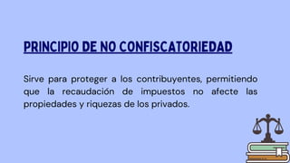 Sirve para proteger a los contribuyentes, permitiendo
que la recaudación de impuestos no afecte las
propiedades y riquezas de los privados.
PRINCIPIO DE NO CONFISCATORIEDAD
 
