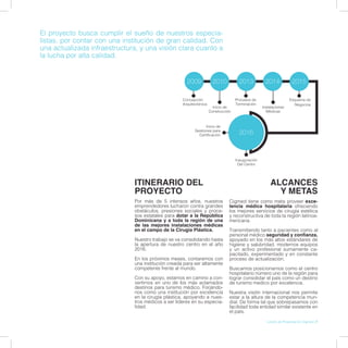 ITINERARIO DEL
PROYECTO
Por más de 5 intensos años, nuestros
emprendedores lucharon contra grandes
obstáculos, presiones sociales y proce-
sos estatales para dotar a la República
Dominicana y a toda la región de una
de las mejores instalaciones médicas
en el campo de la Cirugía Plástica.
Nuestro trabajo se va consolidando hasta
la apertura de nuestro centro en el año
2016.
En los próximos meses, contaremos con
una institución creada para ser altamente
competente frente al mundo.
Con su apoyo, estamos en camino a con-
vertirnos en uno de los más aclamados
destinos para turismo médico. Forjándo-
nos como una institución por excelencia
en la cirugía plástica, apoyando a nues-
tros médicos a ser líderes en su especia-
lidad.
ALCANCES
Y METAS
Cigmed tiene como meta proveer exce-
lencia médica hospitalaria ofreciendo
los mejores servicios de cirugía estética
y reconstructiva de toda la región latinoa-
mericana.
Transmitiendo tanto a pacientes como al
personal médico seguridad y confianza,
apoyado en los más altos estándares de
higiene y salubridad, modernos equipos
y un activo profesional sumamente ca-
pacitado, experimentado y en constante
proceso de actualización.
Buscamos posicionarnos como el centro
hospitalario número uno de la región para
lograr consolidar el país como un destino
de turismo medico por excelencia.
Nuestra visión internacional nos permite
estar a la altura de la competencia mun-
dial. De forma tal que sobrepasamos con
facilidad toda entidad similar existente en
el país.
Concepción
Arquitectónica
Procesos de
Terminación
Esquema de
Negocios
Inicio de
Construcción
Instalaciones
Médicas
Inauguración
Del Centro
Inicio de
Gestiones para
Certificación
2013 2015
2016
2009 2010 2014
El proyecto busca cumplir el sueño de nuestros especia-
listas, por contar con una institución de gran calidad. Con
una actualizada infraestructura, y una visión clara cuanto a
la lucha por alta calidad.
Libreto de Presentación Cigmed | 7
 