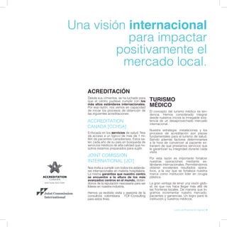 Una visión internacional
para impactar
positivamente el
mercado local.
ACREDITACIÓN
Nos invita a cumplir con todos los estánda-
res internacionales en materia hospitalaria.
La misma garantiza que nuestro centro
se encuentre a la altura de los más
avanzados centros en el mundo, dotán-
donos de la reputación nescesaria para ser
líderes en nuestra industria.
Hemos ya recibido visita y asesoría de la
consultora colombiana FDF-Consulting
para estos fines.
Enfocada en los servicios de salud. Nos
dá acceso a un banco de más de 1 mi-
llón de pacientes Canadienses. Estos sa-
len cada año de su país en búsqueda de
servicios médicos de alta calidad que no-
sotros estamos preparados para suplir.
Desde sus cimientos, se ha luchado para
que el centro pudiese cumplir con los
más altos estándares internacionales.
Por esa razón, nos vemos en capacidad
de iniciar los procesos de obtención de
las siguientes acreditaciones:
JOINT COMISSION
INTERNATIONAL [JCI]
ACCREDITATION
CANADA [CCHSA]
El concepto del turismo médico es ten-
dencia. Hemos considerado integrar
desde nuestros inicios la innegable exis-
tencia de un desaprovechado mercado
internacional.
Nuestra estrategia, instalaciones y los
procesos de acreditación son piezas
fundamentales para el turismo de salud.
Siendo además factores determinantes
a la hora de convencer al paciente ex-
tranjero de que prestamos servicios que
le garantizan su integridad durante cada
visita.
Por esta razón es importante fortalcer
nuestras operaciones mediante es-
tándares internacionales. Permitiéndonos
obtener excelentes resultados opera-
tivos, a la vez que se fortalece nuestra
marca como institución líder en cirugía
plástica.
La gran ventaja de tener una visión glob-
al, es que nos hace llegar más allá de
las fronteras locales. De manera que lo-
gramos incrementar nuestro mercado,
pacientes y ganancias. Un logro para la
institución y nuestros médicos.
TURISMO
MÉDICO
Libreto de Presentación Cigmed | 9
 