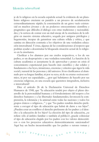 je de lo religioso en la escuela española actual: la evidencia de un plura-
lismo religioso creciente en paralelo a un proceso de secularización
extraordinariamente rápido; la constatación de un grave vacío existen-
cial en muchos jóvenes y de un poderoso etnocentrismo cientifista y
pragmático que dificulta el diálogo con otras tradiciones y racionalida-
des; y la certeza de contar con un mal encaje de la enseñanza de la reli-
gión en nuestro sistema educativo, sesgada por antiguos privilegios y
hegemonías, incapaz de garantizar una cultura sólida y crítica, y que
camina en dirección contraria a los objetivos de una verdadera educa-
ción intercultural. Y éstas, algunas de las consideraciones al respecto que
podrían ayudar a desentrañar la bloqueada situación actual de lo religio-
so en la enseñanza.
Clasificar a los alumnos por sus credos respectivos, o los de sus
padres, es un despropósito y una verdadera temeridad. La función de la
cultura académica es justamente la de aprovechar y poner en crisis el
conocimiento experiencial para hacerlo más científico y dar solidez y
fundamento a las leyes, intuiciones, creencias y criterios que rigen la vida
social y natural de las personas y del universo. Si no clasificamos al alum-
nado por su lengua familiar, ni por su sexo, ni de su estatus socioeconó-
mico, ni por sus capacidades..., ¿por qué habríamos de hacerlo por sus
creencias religiosas, en una escuela que queremos integradora, inclusiva
e intercultural?
Dice el artículo 26 de la Declaración Universal de Derechos
Humanos de 1948, que “la educación tendrá por objeto el pleno des-
arrollo de la personalidad humana y el fortalecimiento del respeto a los
derechos humanos y a las libertades fundamentales; favorecerá la com-
prensión, la tolerancia y la amistad entre todas las naciones y todos los
grupos étnicos o religiosos...” y que “los padres tendrán derecho prefe-
rente a escoger el tipo de educación que habrá de darse a sus hijos”.
¿Pueden estar en conflicto el derecho preferente de los padres y el dere-
cho a la educación de los hijos? La elección del tipo de educación, ¿se
refiere sólo al ámbito familiar o también al público?; ¿puede colisionar
el tipo de educación elegido por los padres con los valores democráti-
cos o con los proyectos educativos democráticamente sancionados?
Aquí hay un hecho incuestionable: que los padres o tutores toman y
64
P o r p r e g u n t a r q u e
n o q u e d e
Educación intercultura l
 