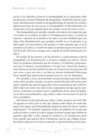 acceso a los derechos, recursos u oportunidades no es igual para todas
las personas, estamos hablando de desigualdad. Asimismo, decimos que
existe discriminación cuando la desigualdad llega al extremo de excluir a
algunas personas de este acceso. La desigualdad y la discriminación son
situaciones en la que alguien tiene más poder a costa de otras u otros.
Hay desigualdad, por ejemplo, cuando a las niñas se les exige más que
a los niños en lo relativo al orden y a la limpieza de la clase, o cuando su
maestra o maestro da la palabra a los niños con más facilidad que a las
niñas. Hay discriminación, por ejemplo, cuando no se le permite a un
niño jugar con una muñeca sólo porque es niño mientras que sí se lo
permiten a las niñas, o cuando las niñas no pueden jugar en la parte cen-
tral del patio del recreo porque está ocupada de forma habitual por los
niños.
El sentido de las normas y de los derechos es precisamente evitar la
desigualdad y la discriminación o, al menos, mitigar sus efectos. Ahora
bien, no podemos pretender que las normas y los derechos proporcio-
nen, por sí mismos, reconocimiento a lo que son y hacen las mujeres,
unas relaciones de intercambio basadas en el interés por las personas del
otro sexo, o que una niña o un niño se sientan totalmente libres para
hacer aquello que quieren hacer porque éstas no son sus funciones.
Por ejemplo, a veces, determinadas normas permiten que tanto niñas
como niños puedan acceder a la parte central del patio del recreo para
jugar a aquello que quieran jugar, pero éstas no garantizan que todos los
niños dejen de sentir a las niñas como usurpadoras de algo que les per-
tenece. Asimismo, un reparto justo y equilibrado de las tareas de limpie-
za no lleva necesariamente a que niñas y niños reconozcan el valor de
estas actividades.
Del mismo modo, permitir que niñas y niños jueguen con todo tipo
de juguetes no hace, por sí sólo, que algunos niños dejen de sentir que
jugar a los juegos que habitualmente juegan las niñas les hacen “menos
importantes”. O también, organizar turnos de palabras de modo que
todas las niñas y todos los niños tengan el mismo tiempo para hablar no
garantiza que ellas o ellos sientan la confianza y la claridad para decir
justo aquello que quieren decir. Finalmente, una ley que obligue al pro-
fesorado a exponer en el aula lo realizado y experimentado por las muje-
88
P o r p r e g u n t a r q u e
n o q u e d e
Nosotras creamos mundo
 