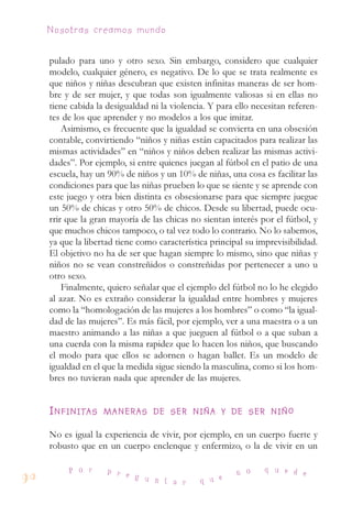 pulado para uno y otro sexo. Sin embargo, considero que cualquier
modelo, cualquier género, es negativo. De lo que se trata realmente es
que niños y niñas descubran que existen infinitas maneras de ser hom-
bre y de ser mujer, y que todas son igualmente valiosas si en ellas no
tiene cabida la desigualdad ni la violencia. Y para ello necesitan referen-
tes de los que aprender y no modelos a los que imitar.
Asimismo, es frecuente que la igualdad se convierta en una obsesión
contable, convirtiendo “niños y niñas están capacitados para realizar las
mismas actividades” en “niños y niños deben realizar las mismas activi-
dades”. Por ejemplo, si entre quienes juegan al fútbol en el patio de una
escuela, hay un 90% de niños y un 10% de niñas, una cosa es facilitar las
condiciones para que las niñas prueben lo que se siente y se aprende con
este juego y otra bien distinta es obsesionarse para que siempre juegue
un 50% de chicas y otro 50% de chicos. Desde su libertad, puede ocu-
rrir que la gran mayoría de las chicas no sientan interés por el fútbol, y
que muchos chicos tampoco, o tal vez todo lo contrario. No lo sabemos,
ya que la libertad tiene como característica principal su imprevisibilidad.
El objetivo no ha de ser que hagan siempre lo mismo, sino que niñas y
niños no se vean constreñidos o constreñidas por pertenecer a uno u
otro sexo.
Finalmente, quiero señalar que el ejemplo del fútbol no lo he elegido
al azar. No es extraño considerar la igualdad entre hombres y mujeres
como la “homologación de las mujeres a los hombres” o como “la igual-
dad de las mujeres”. Es más fácil, por ejemplo, ver a una maestra o a un
maestro animando a las niñas a que jueguen al fútbol o a que suban a
una cuerda con la misma rapidez que lo hacen los niños, que buscando
el modo para que ellos se adornen o hagan ballet. Es un modelo de
igualdad en el que la medida sigue siendo la masculina, como si los hom-
bres no tuvieran nada que aprender de las mujeres.
IINNFFIINNIITTAASS MMAANNEERRAASS DDEE SSEERR NNIIÑÑAA YY DDEE SSEERR NNIIÑÑOO
No es igual la experiencia de vivir, por ejemplo, en un cuerpo fuerte y
robusto que en un cuerpo enclenque y enfermizo, o la de vivir en un
90
P o r p r e g u n t a r q u e
n o q u e d e
Nosotras creamos mundo
 