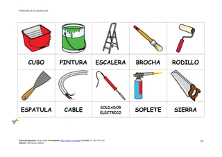 Profesiones de la construcción
Autor pictogramas: Sergio Palao Procedencia: http://catedu.es/arasaac/ Licencia: CC (BY-NC-SA)
Autora: Lola García Cucalón
16
CUBO PINTURA ESCALERA BROCHA RODILLO
ESPATULA CABLE
SOLDADOR
ELECTRICO
SOPLETE SIERRA
 