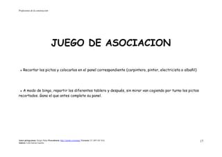Profesiones de la construcción
Autor pictogramas: Sergio Palao Procedencia: http://catedu.es/arasaac/ Licencia: CC (BY-NC-SA)
Autora: Lola García Cucalón
17
JUEGO DE ASOCIACION
 Recortar los pictos y colocarlos en el panel correspondiente (carpintero, pintor, electricista o albañil)
 A modo de bingo, repartir los diferentes tablero y después, sin mirar van cogiendo por turno los pictos
recortados. Gana el que antes complete su panel.
 