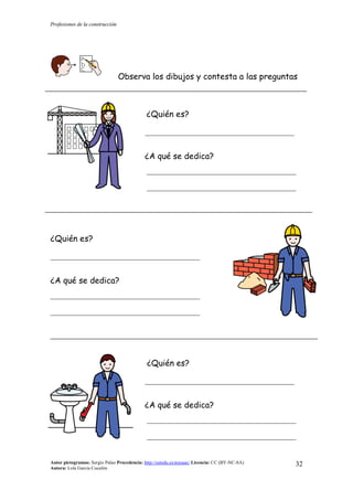 Profesiones de la construcción
Autor pictogramas: Sergio Palao Procedencia: http://catedu.es/arasaac/ Licencia: CC (BY-NC-SA)
Autora: Lola García Cucalón
32
Observa los dibujos y contesta a las preguntas
¿Quién es?
__________________________________________
¿A qué se dedica?
__________________________________________
__________________________________________
¿Quién es?
__________________________________________
¿A qué se dedica?
__________________________________________
__________________________________________
¿Quién es?
__________________________________________
¿A qué se dedica?
__________________________________________
__________________________________________
 
