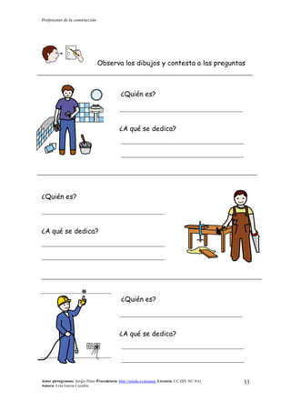 Profesiones de la construcción
Autor pictogramas: Sergio Palao Procedencia: http://catedu.es/arasaac/ Licencia: CC (BY-NC-SA)
Autora: Lola García Cucalón
33
Observa los dibujos y contesta a las preguntas
¿Quién es?
__________________________________________
¿A qué se dedica?
__________________________________________
__________________________________________
¿Quién es?
__________________________________________
¿A qué se dedica?
__________________________________________
__________________________________________
¿Quién es?
__________________________________________
¿A qué se dedica?
__________________________________________
__________________________________________
 