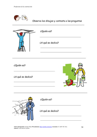 Profesiones de la construcción
Autor pictogramas: Sergio Palao Procedencia: http://catedu.es/arasaac/ Licencia: CC (BY-NC-SA)
Autora: Lola García Cucalón
34
Observa los dibujos y contesta a las preguntas
¿Quién es?
__________________________________________
¿A qué se dedica?
__________________________________________
__________________________________________
¿Quién es?
__________________________________________
¿A qué se dedica?
__________________________________________
__________________________________________
¿Quién es?
__________________________________________
¿A qué se dedica?
__________________________________________
__________________________________________
 