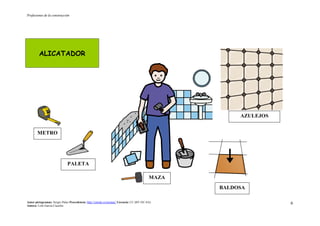 Profesiones de la construcción
Autor pictogramas: Sergio Palao Procedencia: http://catedu.es/arasaac/ Licencia: CC (BY-NC-SA)
Autora: Lola García Cucalón
6
ALICATADOR
BALDOSA
PALETA
METRO
AZULEJOS
MAZA
 