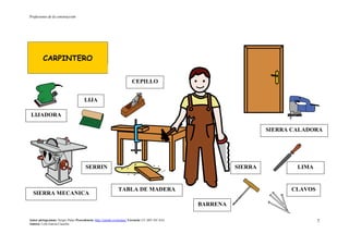 Profesiones de la construcción
Autor pictogramas: Sergio Palao Procedencia: http://catedu.es/arasaac/ Licencia: CC (BY-NC-SA)
Autora: Lola García Cucalón
7
CARPINTERO
SIERRA MECANICA
LIMA
BARRENA
LIJA
CEPILLO
LIJADORA
SIERRA
SIERRA CALADORA
CLAVOSTABLA DE MADERA
SERRIN
 