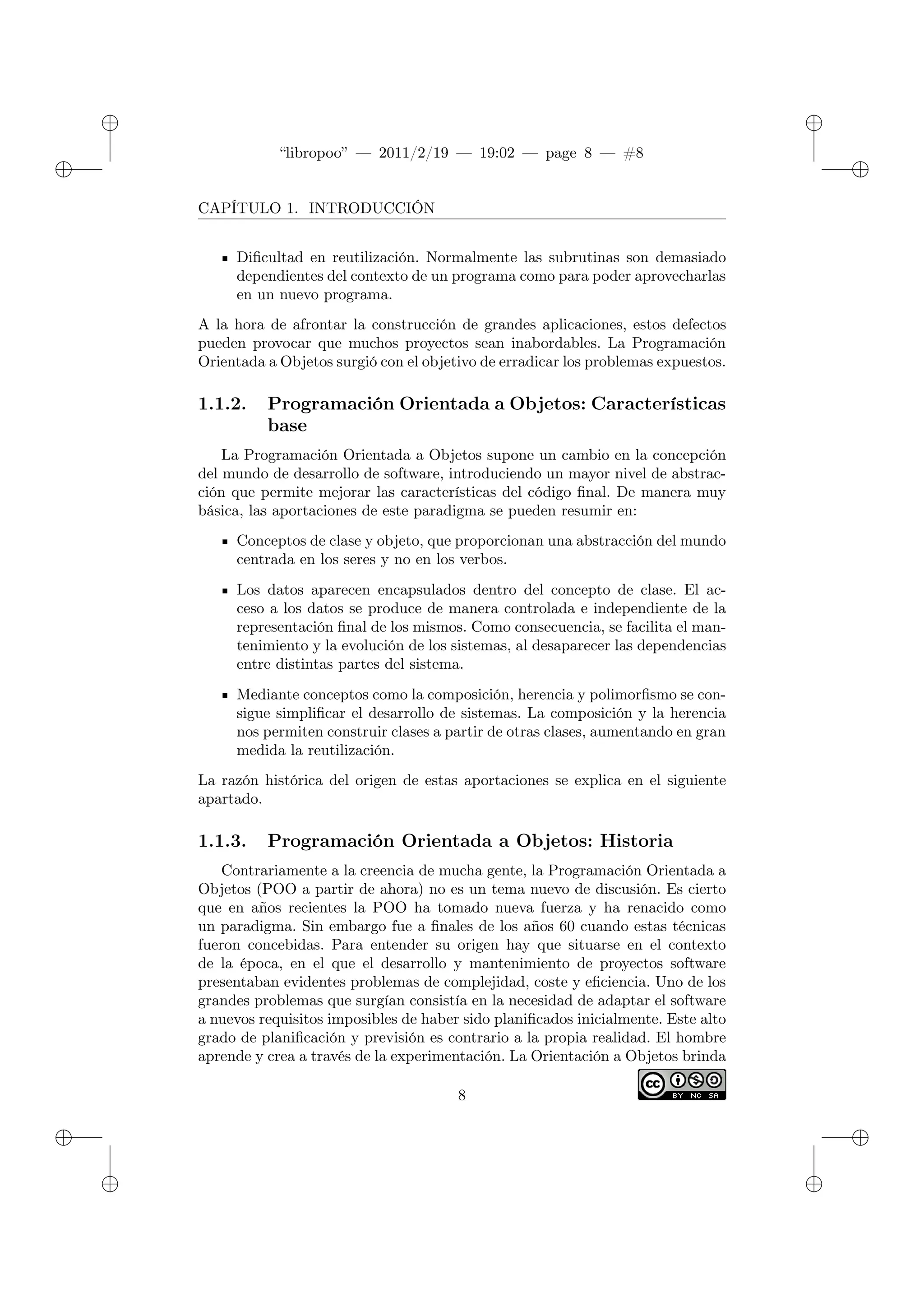 ✐
✐
“libropoo” — 2011/2/19 — 19:02 — page 8 — #8
✐
✐
✐
✐
✐
✐
CAPÍTULO 1. INTRODUCCIÓN
Dificultad en reutilización. Normalmente las subrutinas son demasiado
dependientes del contexto de un programa como para poder aprovecharlas
en un nuevo programa.
A la hora de afrontar la construcción de grandes aplicaciones, estos defectos
pueden provocar que muchos proyectos sean inabordables. La Programación
Orientada a Objetos surgió con el objetivo de erradicar los problemas expuestos.
1.1.2. Programación Orientada a Objetos: Características
base
La Programación Orientada a Objetos supone un cambio en la concepción
del mundo de desarrollo de software, introduciendo un mayor nivel de abstrac-
ción que permite mejorar las características del código final. De manera muy
básica, las aportaciones de este paradigma se pueden resumir en:
Conceptos de clase y objeto, que proporcionan una abstracción del mundo
centrada en los seres y no en los verbos.
Los datos aparecen encapsulados dentro del concepto de clase. El ac-
ceso a los datos se produce de manera controlada e independiente de la
representación final de los mismos. Como consecuencia, se facilita el man-
tenimiento y la evolución de los sistemas, al desaparecer las dependencias
entre distintas partes del sistema.
Mediante conceptos como la composición, herencia y polimorfismo se con-
sigue simplificar el desarrollo de sistemas. La composición y la herencia
nos permiten construir clases a partir de otras clases, aumentando en gran
medida la reutilización.
La razón histórica del origen de estas aportaciones se explica en el siguiente
apartado.
1.1.3. Programación Orientada a Objetos: Historia
Contrariamente a la creencia de mucha gente, la Programación Orientada a
Objetos (POO a partir de ahora) no es un tema nuevo de discusión. Es cierto
que en años recientes la POO ha tomado nueva fuerza y ha renacido como
un paradigma. Sin embargo fue a finales de los años 60 cuando estas técnicas
fueron concebidas. Para entender su origen hay que situarse en el contexto
de la época, en el que el desarrollo y mantenimiento de proyectos software
presentaban evidentes problemas de complejidad, coste y eficiencia. Uno de los
grandes problemas que surgían consistía en la necesidad de adaptar el software
a nuevos requisitos imposibles de haber sido planificados inicialmente. Este alto
grado de planificación y previsión es contrario a la propia realidad. El hombre
aprende y crea a través de la experimentación. La Orientación a Objetos brinda
8
 