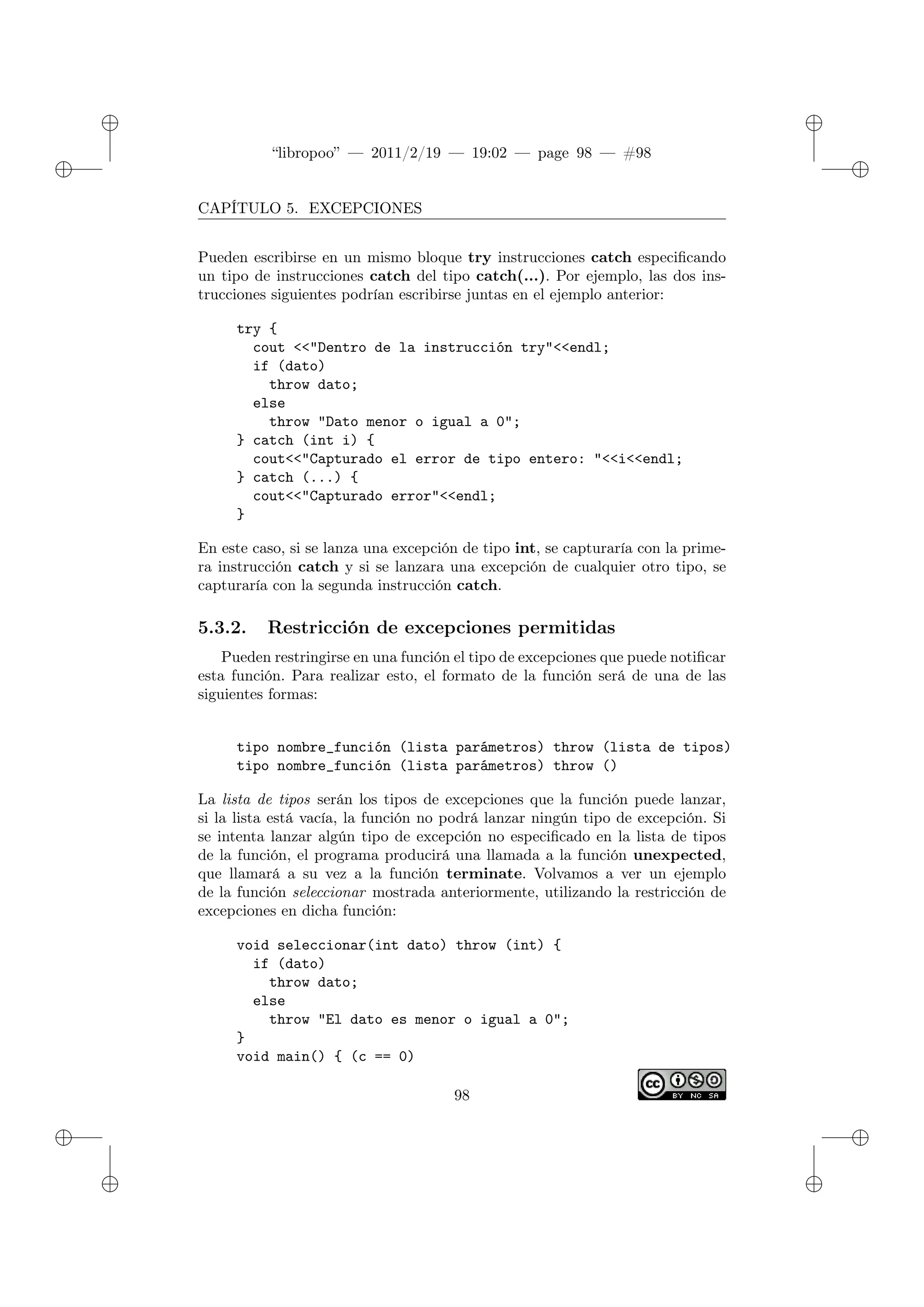✐
✐
“libropoo” — 2011/2/19 — 19:02 — page 98 — #98
✐
✐
✐
✐
✐
✐
CAPÍTULO 5. EXCEPCIONES
Pueden escribirse en un mismo bloque try instrucciones catch especificando
un tipo de instrucciones catch del tipo catch(...). Por ejemplo, las dos ins-
trucciones siguientes podrían escribirse juntas en el ejemplo anterior:
try {
cout <‌<"Dentro de la instrucción try"<‌<endl;
if (dato)
throw dato;
else
throw "Dato menor o igual a 0";
} catch (int i) {
cout<‌<"Capturado el error de tipo entero: "<‌<i<‌<endl;
} catch (...) {
cout<‌<"Capturado error"<‌<endl;
}
En este caso, si se lanza una excepción de tipo int, se capturaría con la prime-
ra instrucción catch y si se lanzara una excepción de cualquier otro tipo, se
capturaría con la segunda instrucción catch.
5.3.2. Restricción de excepciones permitidas
Pueden restringirse en una función el tipo de excepciones que puede notificar
esta función. Para realizar esto, el formato de la función será de una de las
siguientes formas:
tipo nombre_función (lista parámetros) throw (lista de tipos)
tipo nombre_función (lista parámetros) throw ()
La lista de tipos serán los tipos de excepciones que la función puede lanzar,
si la lista está vacía, la función no podrá lanzar ningún tipo de excepción. Si
se intenta lanzar algún tipo de excepción no especificado en la lista de tipos
de la función, el programa producirá una llamada a la función unexpected,
que llamará a su vez a la función terminate. Volvamos a ver un ejemplo
de la función seleccionar mostrada anteriormente, utilizando la restricción de
excepciones en dicha función:
void seleccionar(int dato) throw (int) {
if (dato)
throw dato;
else
throw "El dato es menor o igual a 0";
}
void main() { (c == 0)
98
 
