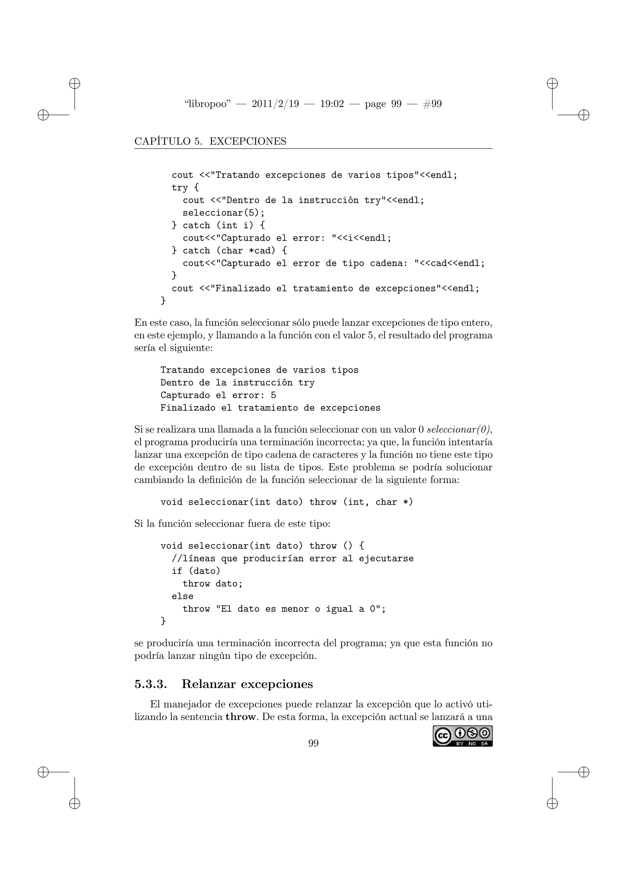 ✐
✐
“libropoo” — 2011/2/19 — 19:02 — page 99 — #99
✐
✐
✐
✐
✐
✐
CAPÍTULO 5. EXCEPCIONES
cout <‌<"Tratando excepciones de varios tipos"<‌<endl;
try {
cout <‌<"Dentro de la instrucción try"<‌<endl;
seleccionar(5);
} catch (int i) {
cout<‌<"Capturado el error: "<‌<i<‌<endl;
} catch (char *cad) {
cout<‌<"Capturado el error de tipo cadena: "<‌<cad<‌<endl;
}
cout <‌<"Finalizado el tratamiento de excepciones"<‌<endl;
}
En este caso, la función seleccionar sólo puede lanzar excepciones de tipo entero,
en este ejemplo, y llamando a la función con el valor 5, el resultado del programa
sería el siguiente:
Tratando excepciones de varios tipos
Dentro de la instrucción try
Capturado el error: 5
Finalizado el tratamiento de excepciones
Si se realizara una llamada a la función seleccionar con un valor 0 seleccionar(0),
el programa produciría una terminación incorrecta; ya que, la función intentaría
lanzar una excepción de tipo cadena de caracteres y la función no tiene este tipo
de excepción dentro de su lista de tipos. Este problema se podría solucionar
cambiando la definición de la función seleccionar de la siguiente forma:
void seleccionar(int dato) throw (int, char *)
Si la función seleccionar fuera de este tipo:
void seleccionar(int dato) throw () {
//líneas que producirían error al ejecutarse
if (dato)
throw dato;
else
throw "El dato es menor o igual a 0";
}
se produciría una terminación incorrecta del programa; ya que esta función no
podría lanzar ningún tipo de excepción.
5.3.3. Relanzar excepciones
El manejador de excepciones puede relanzar la excepción que lo activó uti-
lizando la sentencia throw. De esta forma, la excepción actual se lanzará a una
99
 