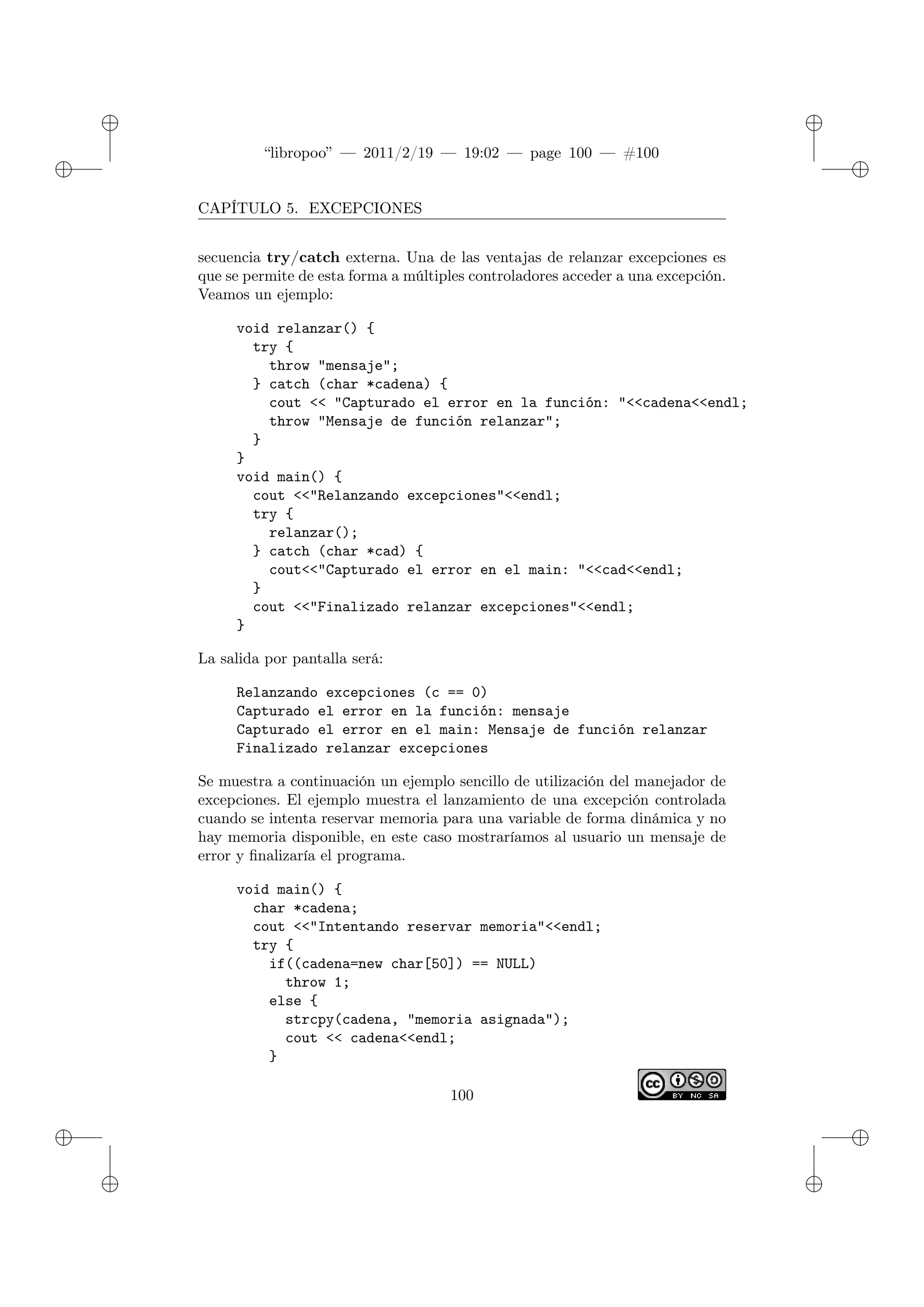 ✐
✐
“libropoo” — 2011/2/19 — 19:02 — page 100 — #100
✐
✐
✐
✐
✐
✐
CAPÍTULO 5. EXCEPCIONES
secuencia try/catch externa. Una de las ventajas de relanzar excepciones es
que se permite de esta forma a múltiples controladores acceder a una excepción.
Veamos un ejemplo:
void relanzar() {
try {
throw "mensaje";
} catch (char *cadena) {
cout <‌< "Capturado el error en la función: "<‌<cadena<‌<endl;
throw "Mensaje de función relanzar";
}
}
void main() {
cout <‌<"Relanzando excepciones"<‌<endl;
try {
relanzar();
} catch (char *cad) {
cout<‌<"Capturado el error en el main: "<‌<cad<‌<endl;
}
cout <‌<"Finalizado relanzar excepciones"<‌<endl;
}
La salida por pantalla será:
Relanzando excepciones (c == 0)
Capturado el error en la función: mensaje
Capturado el error en el main: Mensaje de función relanzar
Finalizado relanzar excepciones
Se muestra a continuación un ejemplo sencillo de utilización del manejador de
excepciones. El ejemplo muestra el lanzamiento de una excepción controlada
cuando se intenta reservar memoria para una variable de forma dinámica y no
hay memoria disponible, en este caso mostraríamos al usuario un mensaje de
error y finalizaría el programa.
void main() {
char *cadena;
cout <‌<"Intentando reservar memoria"<‌<endl;
try {
if((cadena=new char[50]) == NULL)
throw 1;
else {
strcpy(cadena, "memoria asignada");
cout <‌< cadena<‌<endl;
}
100
 