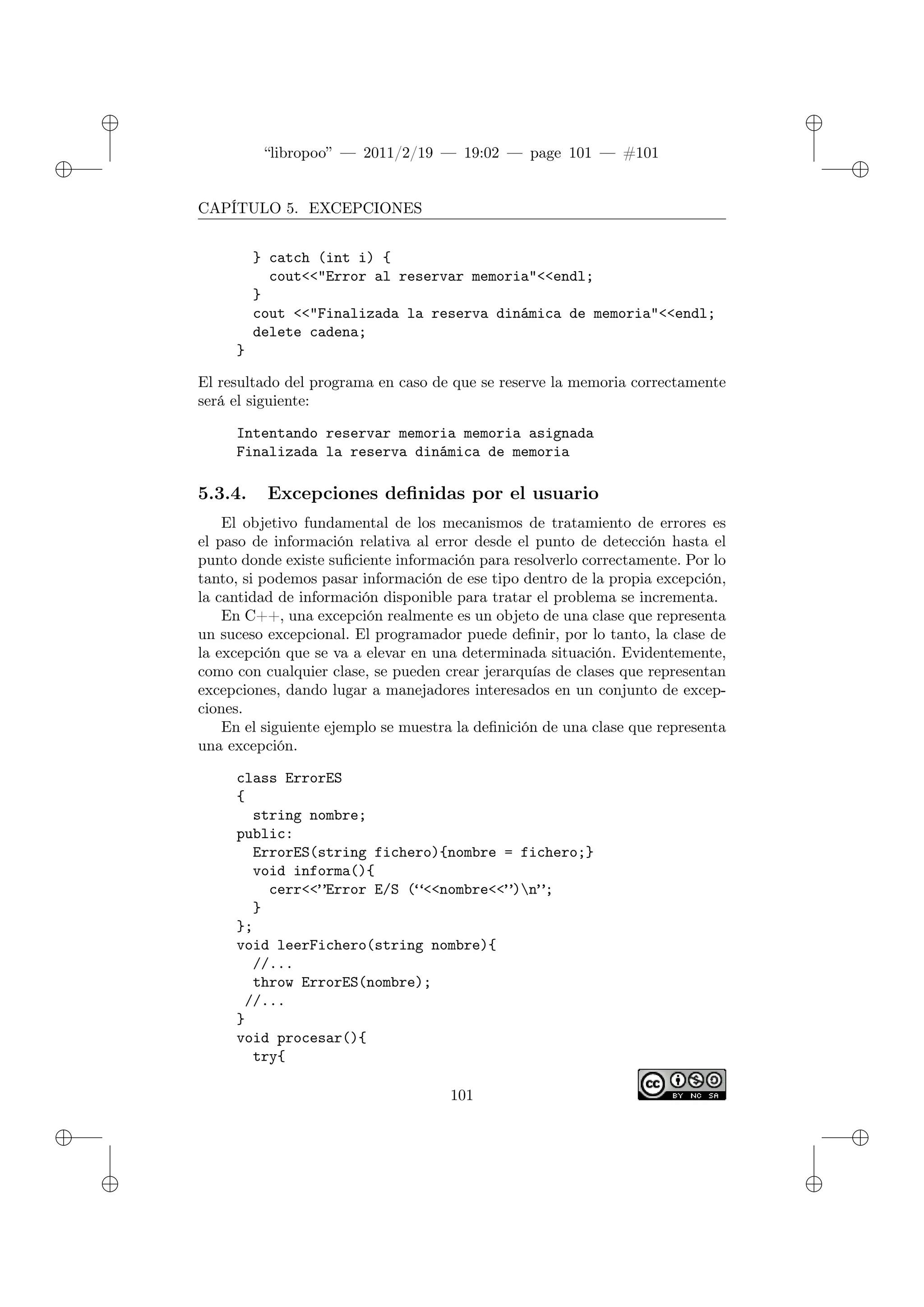✐
✐
“libropoo” — 2011/2/19 — 19:02 — page 101 — #101
✐
✐
✐
✐
✐
✐
CAPÍTULO 5. EXCEPCIONES
} catch (int i) {
cout<‌<"Error al reservar memoria"<‌<endl;
}
cout <‌<"Finalizada la reserva dinámica de memoria"<‌<endl;
delete cadena;
}
El resultado del programa en caso de que se reserve la memoria correctamente
será el siguiente:
Intentando reservar memoria memoria asignada
Finalizada la reserva dinámica de memoria
5.3.4. Excepciones definidas por el usuario
El objetivo fundamental de los mecanismos de tratamiento de errores es
el paso de información relativa al error desde el punto de detección hasta el
punto donde existe suficiente información para resolverlo correctamente. Por lo
tanto, si podemos pasar información de ese tipo dentro de la propia excepción,
la cantidad de información disponible para tratar el problema se incrementa.
En C++, una excepción realmente es un objeto de una clase que representa
un suceso excepcional. El programador puede definir, por lo tanto, la clase de
la excepción que se va a elevar en una determinada situación. Evidentemente,
como con cualquier clase, se pueden crear jerarquías de clases que representan
excepciones, dando lugar a manejadores interesados en un conjunto de excep-
ciones.
En el siguiente ejemplo se muestra la definición de una clase que representa
una excepción.
class ErrorES
{
string nombre;
public:
ErrorES(string fichero){nombre = fichero;}
void informa(){
cerr<‌<”Error E/S (“<‌<nombre<‌<”)n”;
}
};
void leerFichero(string nombre){
//...
throw ErrorES(nombre);
//...
}
void procesar(){
try{
101
 