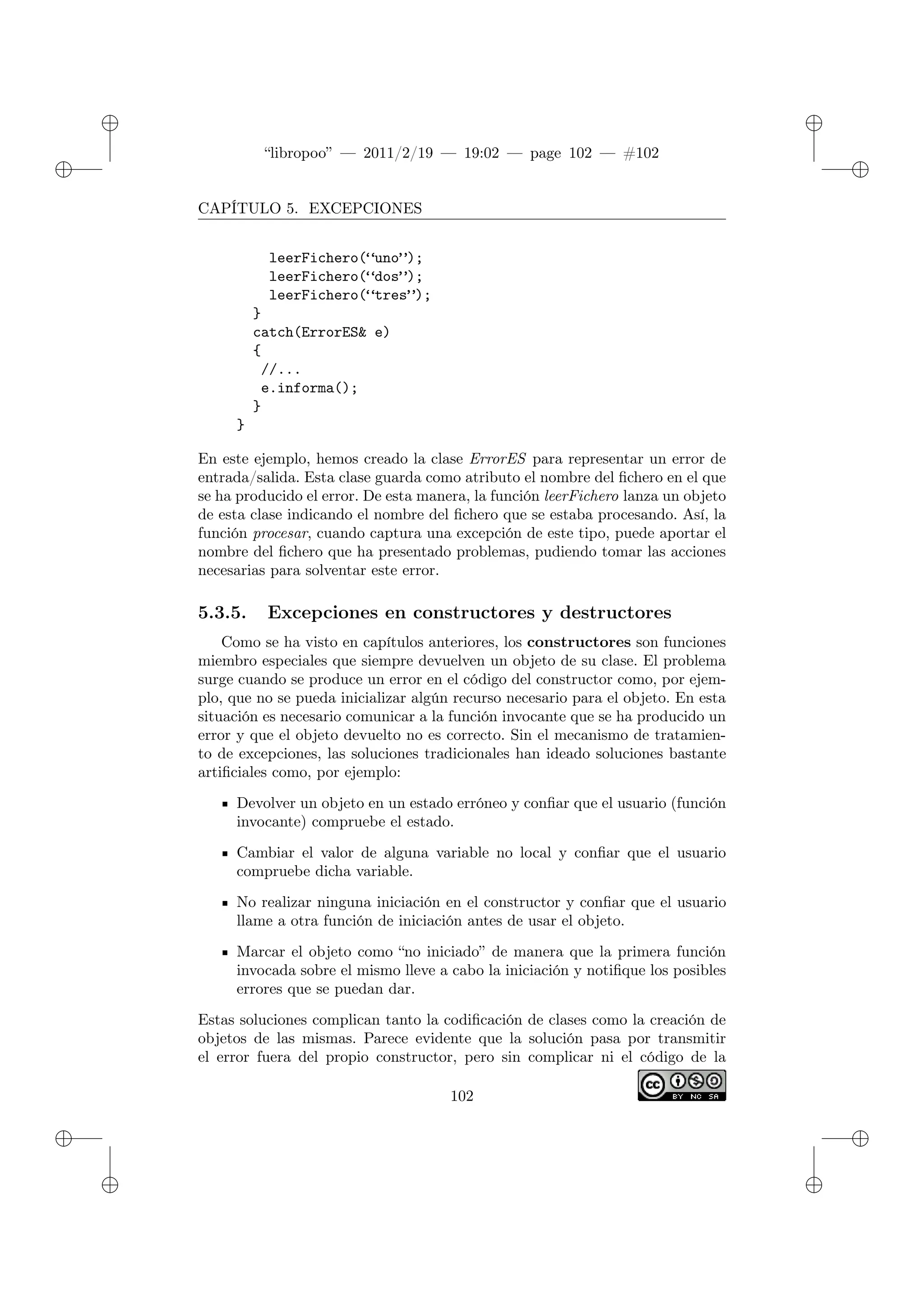 ✐
✐
“libropoo” — 2011/2/19 — 19:02 — page 102 — #102
✐
✐
✐
✐
✐
✐
CAPÍTULO 5. EXCEPCIONES
leerFichero(“uno”);
leerFichero(“dos”);
leerFichero(“tres”);
}
catch(ErrorES& e)
{
//...
e.informa();
}
}
En este ejemplo, hemos creado la clase ErrorES para representar un error de
entrada/salida. Esta clase guarda como atributo el nombre del fichero en el que
se ha producido el error. De esta manera, la función leerFichero lanza un objeto
de esta clase indicando el nombre del fichero que se estaba procesando. Así, la
función procesar, cuando captura una excepción de este tipo, puede aportar el
nombre del fichero que ha presentado problemas, pudiendo tomar las acciones
necesarias para solventar este error.
5.3.5. Excepciones en constructores y destructores
Como se ha visto en capítulos anteriores, los constructores son funciones
miembro especiales que siempre devuelven un objeto de su clase. El problema
surge cuando se produce un error en el código del constructor como, por ejem-
plo, que no se pueda inicializar algún recurso necesario para el objeto. En esta
situación es necesario comunicar a la función invocante que se ha producido un
error y que el objeto devuelto no es correcto. Sin el mecanismo de tratamien-
to de excepciones, las soluciones tradicionales han ideado soluciones bastante
artificiales como, por ejemplo:
Devolver un objeto en un estado erróneo y confiar que el usuario (función
invocante) compruebe el estado.
Cambiar el valor de alguna variable no local y confiar que el usuario
compruebe dicha variable.
No realizar ninguna iniciación en el constructor y confiar que el usuario
llame a otra función de iniciación antes de usar el objeto.
Marcar el objeto como “no iniciado” de manera que la primera función
invocada sobre el mismo lleve a cabo la iniciación y notifique los posibles
errores que se puedan dar.
Estas soluciones complican tanto la codificación de clases como la creación de
objetos de las mismas. Parece evidente que la solución pasa por transmitir
el error fuera del propio constructor, pero sin complicar ni el código de la
102
 